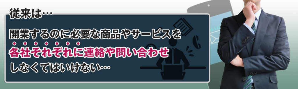 従来は開業するのに必要な商品やサービスを各社それぞれに連絡・問合せをしなくてはいけない…。