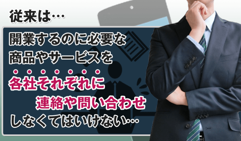 従来は開業するのに必要な商品やサービスを各社それぞれに連絡・問合せをしなくてはいけない…。